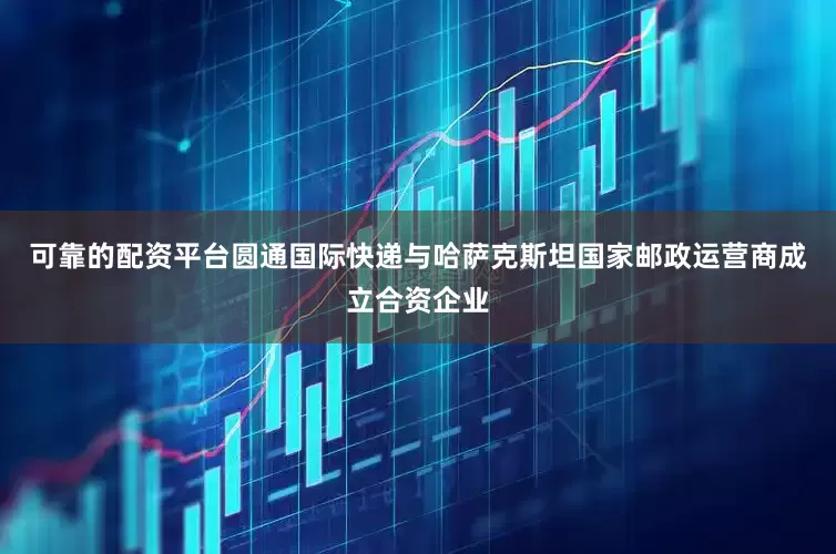 可靠的配资平台圆通国际快递与哈萨克斯坦国家邮政运营商成立合资企业