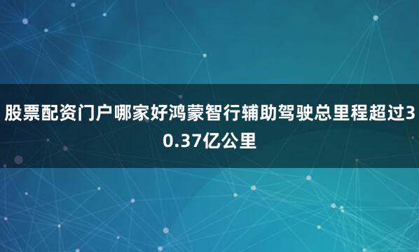 股票配资门户哪家好鸿蒙智行辅助驾驶总里程超过30.37亿公里