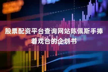 股票配资平台查询网站陈佩斯手捧着戏台的企划书