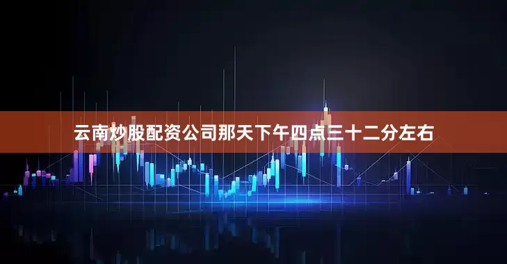 云南炒股配资公司那天下午四点三十二分左右