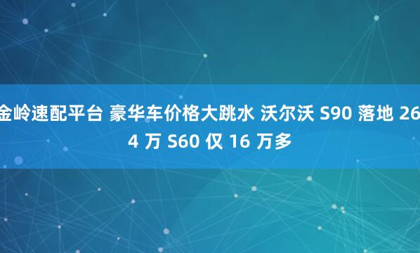 金岭速配平台 豪华车价格大跳水 沃尔沃 S90 落地 26.4 万 S60 仅 16 万多