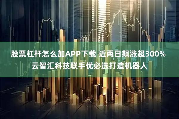 股票杠杆怎么加APP下载 近两日飙涨超300% 云智汇科技联手优必选打造机器人