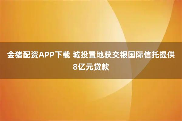金猪配资APP下载 城投置地获交银国际信托提供8亿元贷款
