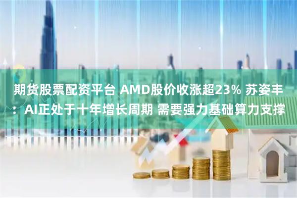 期货股票配资平台 AMD股价收涨超23% 苏姿丰：AI正处于十年增长周期 需要强力基础算力支撑