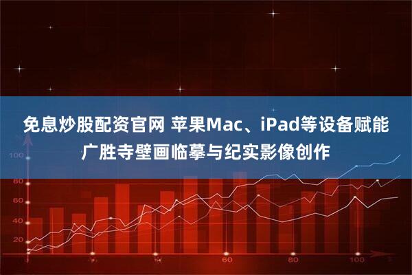 免息炒股配资官网 苹果Mac、iPad等设备赋能广胜寺壁画临摹与纪实影像创作