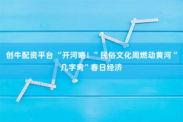 创牛配资平台 “开河咯!”民俗文化周燃动黄河“几字弯”春日经济