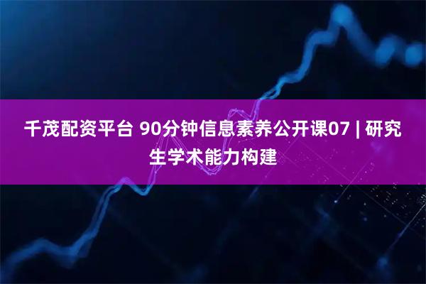 千茂配资平台 90分钟信息素养公开课07 | 研究生学术能力构建