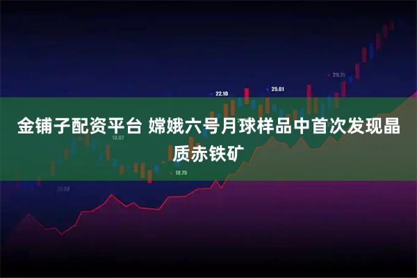 金铺子配资平台 嫦娥六号月球样品中首次发现晶质赤铁矿