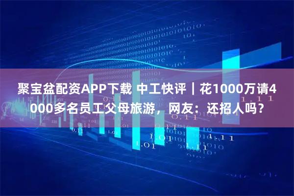 聚宝盆配资APP下载 中工快评｜花1000万请4000多名员工父母旅游，网友：还招人吗？