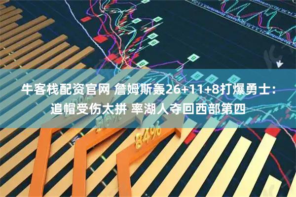 牛客栈配资官网 詹姆斯轰26+11+8打爆勇士：追帽受伤太拼 率湖人夺回西部第四