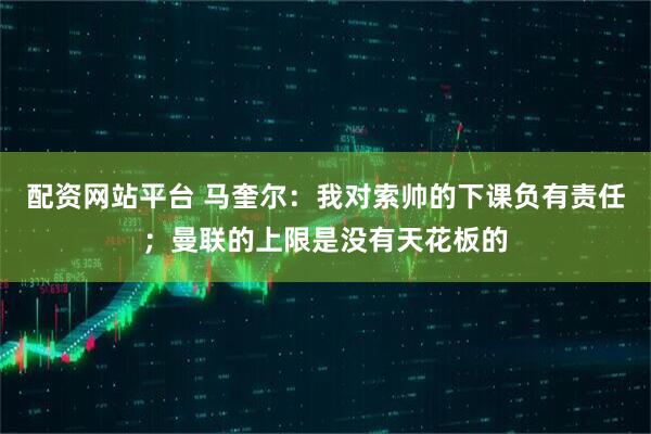 配资网站平台 马奎尔：我对索帅的下课负有责任；曼联的上限是没有天花板的