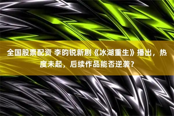 全国股票配资 李昀锐新剧《冰湖重生》播出，热度未起，后续作品能否逆袭？