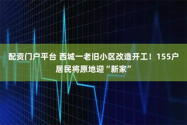 配资门户平台 西城一老旧小区改造开工！155户居民将原地迎“新家”