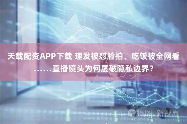 天载配资APP下载 理发被怼脸拍、吃饭被全网看……直播镜头为何屡破隐私边界？
