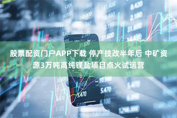 股票配资门户APP下载 停产技改半年后 中矿资源3万吨高纯锂盐项目点火试运营