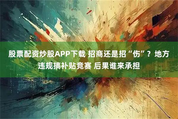 股票配资炒股APP下载 招商还是招“伤”？地方违规搞补贴竞赛 后果谁来承担