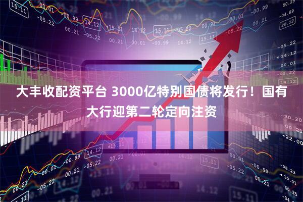 大丰收配资平台 3000亿特别国债将发行！国有大行迎第二轮定向注资