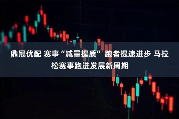 鼎冠优配 赛事“减量提质” 跑者提速进步 马拉松赛事跑进发展新周期