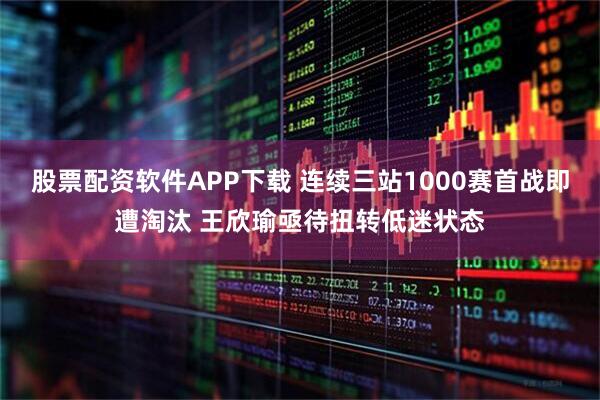 股票配资软件APP下载 连续三站1000赛首战即遭淘汰 王欣瑜亟待扭转低迷状态