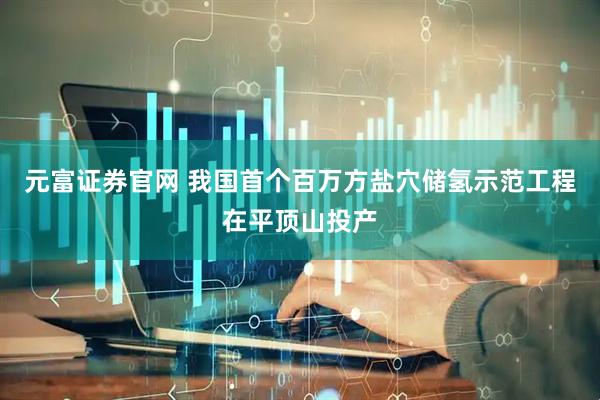 元富证券官网 我国首个百万方盐穴储氢示范工程在平顶山投产