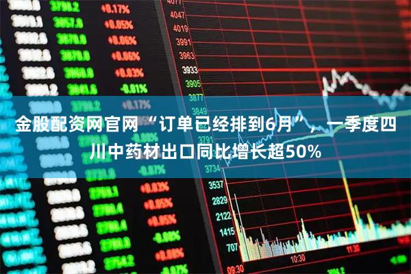 金股配资网官网 “订单已经排到6月”，一季度四川中药材出口同比增长超50%