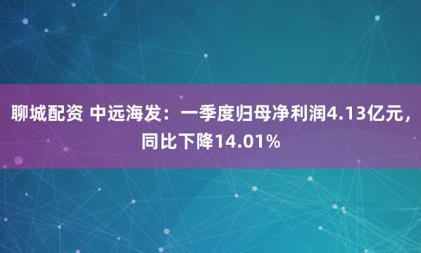 聊城配资 中远海发：一季度归母净利润4.13亿元，同比下降14.01%