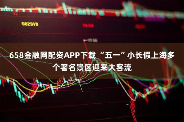 658金融网配资APP下载 “五一”小长假上海多个著名景区迎来大客流