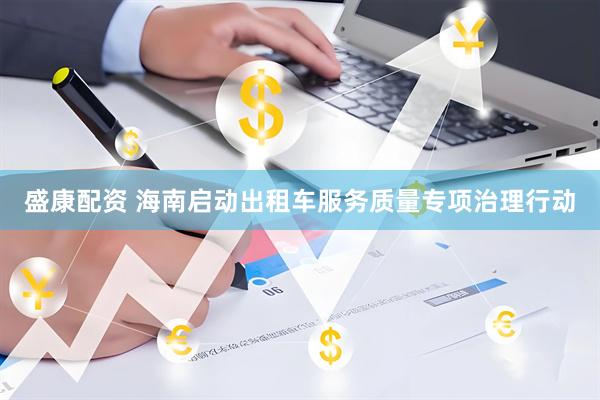 盛康配资 海南启动出租车服务质量专项治理行动