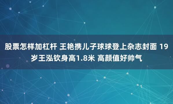 股票怎样加杠杆 王艳携儿子球球登上杂志封面 19岁王泓钦身高1.8米 高颜值好帅气