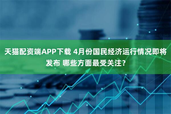 天猫配资端APP下载 4月份国民经济运行情况即将发布 哪些方面最受关注？