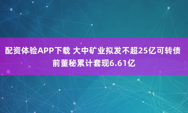 配资体验APP下载 大中矿业拟发不超25亿可转债 前董秘累计套现6.61亿