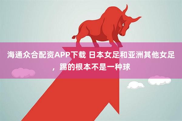 海通众合配资APP下载 日本女足和亚洲其他女足，踢的根本不是一种球