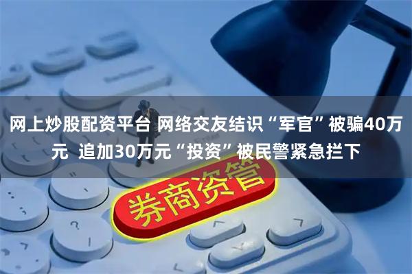 网上炒股配资平台 网络交友结识“军官”被骗40万元  追加30万元“投资”被民警紧急拦下