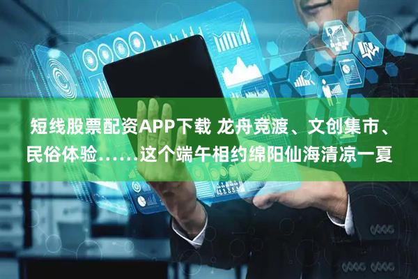 短线股票配资APP下载 龙舟竞渡、文创集市、民俗体验……这个端午相约绵阳仙海清凉一夏