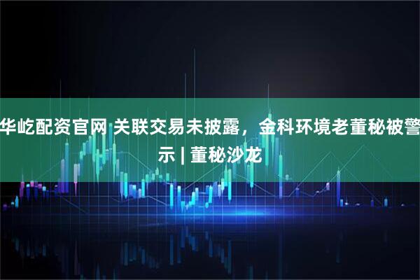 华屹配资官网 关联交易未披露,金科环境老董秘被警示 | 董秘沙龙