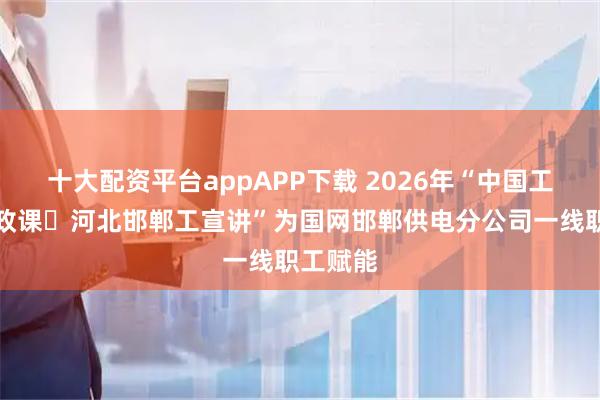 十大配资平台appAPP下载 2026年“中国工人大思政课・河北邯郸工宣讲”为国网邯郸供电分公司一线职工赋能