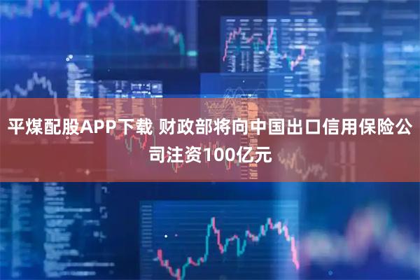 平煤配股APP下载 财政部将向中国出口信用保险公司注资100亿元