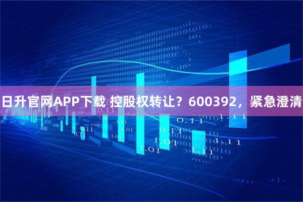 日升官网APP下载 控股权转让？600392，紧急澄清