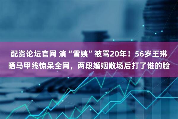 配资论坛官网 演“雪姨”被骂20年!56岁王琳晒马甲线惊呆全网,两段婚姻散场后打了谁的脸